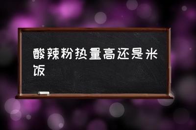酸辣粉热量高还是米饭